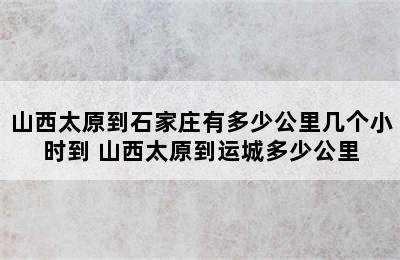 山西太原到石家庄有多少公里几个小时到 山西太原到运城多少公里